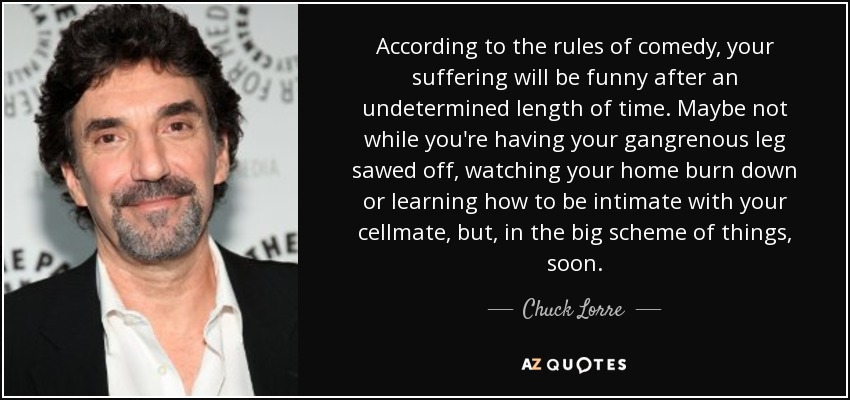 According to the rules of comedy, your suffering will be funny after an undetermined length of time. Maybe not while you're having your gangrenous leg sawed off, watching your home burn down or learning how to be intimate with your cellmate, but, in the big scheme of things, soon. - Chuck Lorre