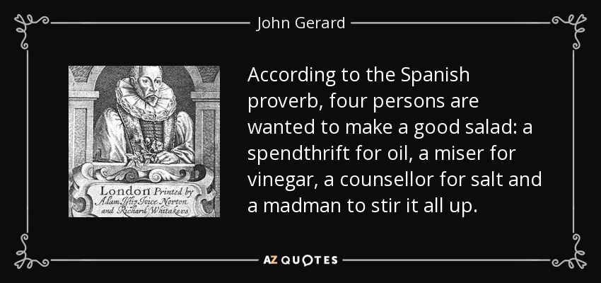 According to the Spanish proverb, four persons are wanted to make a good salad: a spendthrift for oil, a miser for vinegar, a counsellor for salt and a madman to stir it all up. - John Gerard