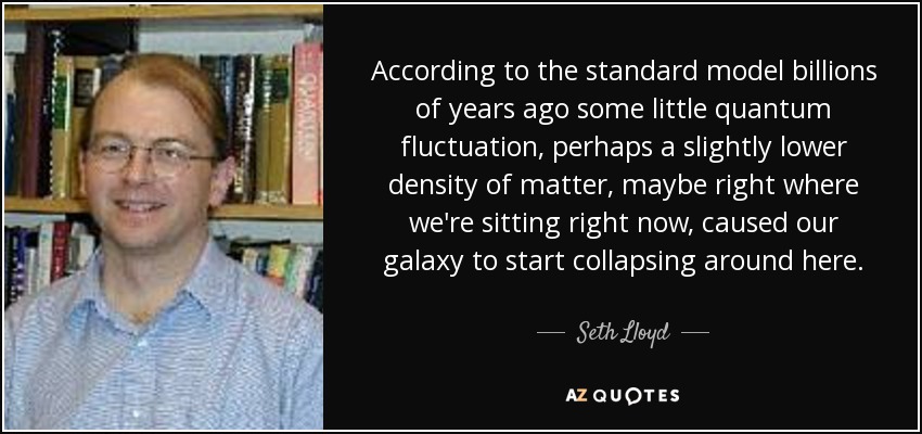 According to the standard model billions of years ago some little quantum fluctuation, perhaps a slightly lower density of matter, maybe right where we're sitting right now, caused our galaxy to start collapsing around here. - Seth Lloyd