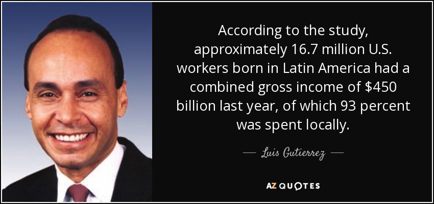 According to the study, approximately 16.7 million U.S. workers born in Latin America had a combined gross income of $450 billion last year, of which 93 percent was spent locally. - Luis Gutierrez