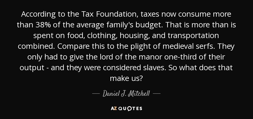 According to the Tax Foundation, taxes now consume more than 38% of the average family's budget. That is more than is spent on food, clothing, housing, and transportation combined. Compare this to the plight of medieval serfs. They only had to give the lord of the manor one-third of their output - and they were considered slaves. So what does that make us? - Daniel J. Mitchell