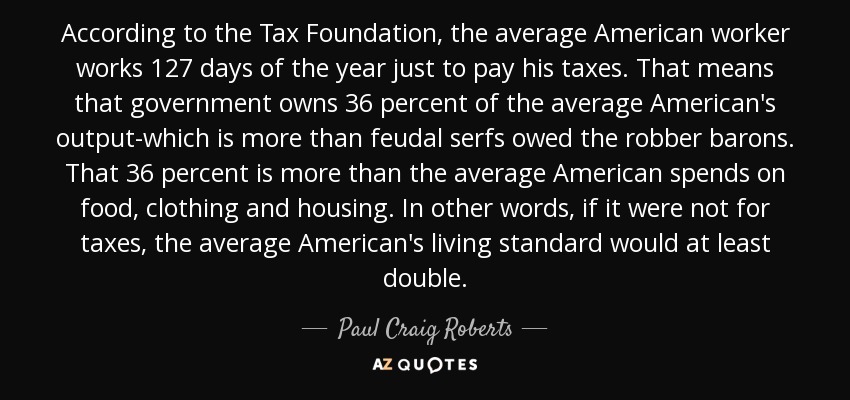 According to the Tax Foundation, the average American worker works 127 days of the year just to pay his taxes. That means that government owns 36 percent of the average American's output-which is more than feudal serfs owed the robber barons. That 36 percent is more than the average American spends on food, clothing and housing. In other words, if it were not for taxes, the average American's living standard would at least double. - Paul Craig Roberts