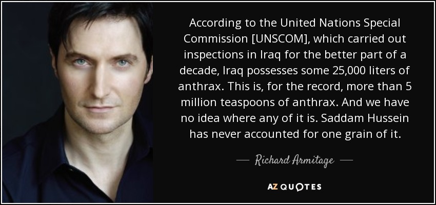 According to the United Nations Special Commission [UNSCOM], which carried out inspections in Iraq for the better part of a decade, Iraq possesses some 25,000 liters of anthrax. This is, for the record, more than 5 million teaspoons of anthrax. And we have no idea where any of it is. Saddam Hussein has never accounted for one grain of it. - Richard Armitage