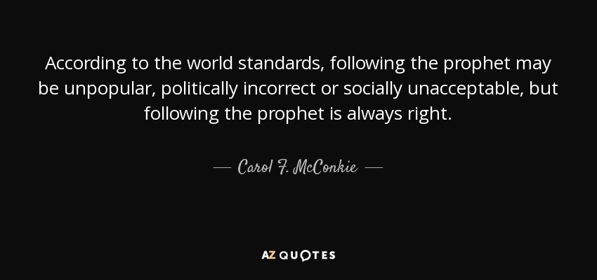 According to the world standards, following the prophet may be unpopular, politically incorrect or socially unacceptable, but following the prophet is always right. - Carol F. McConkie