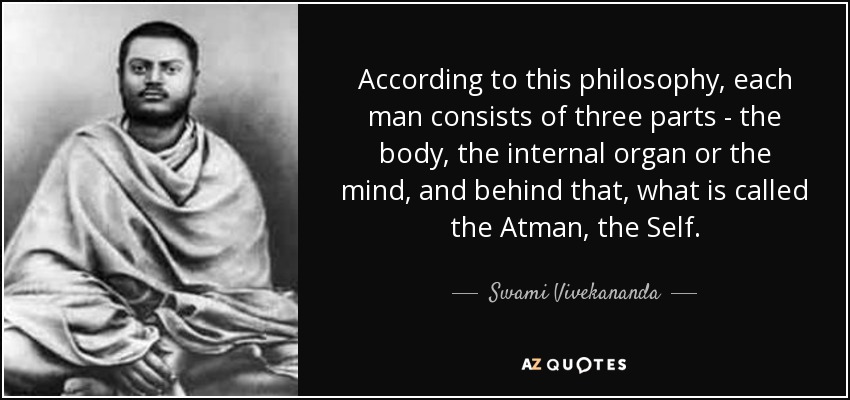 According to this philosophy, each man consists of three parts - the body, the internal organ or the mind, and behind that, what is called the Atman, the Self. - Swami Vivekananda