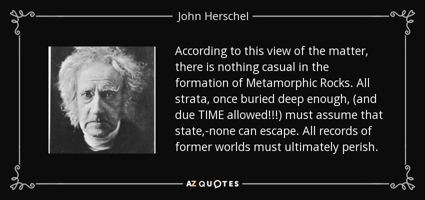According to this view of the matter, there is nothing casual in the formation of Metamorphic Rocks. All strata, once buried deep enough, (and due TIME allowed!!!) must assume that state,-none can escape. All records of former worlds must ultimately perish. - John Herschel