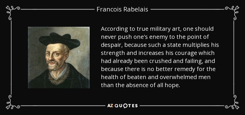 According to true military art, one should never push one's enemy to the point of despair, because such a state multiplies his strength and increases his courage which had already been crushed and failing, and because there is no better remedy for the health of beaten and overwhelmed men than the absence of all hope. - Francois Rabelais