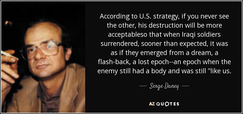 According to U.S. strategy, if you never see the other, his destruction will be more acceptableso that when Iraqi soldiers surrendered, sooner than expected, it was as if they emerged from a dream, a flash-back, a lost epoch--an epoch when the enemy still had a body and was still 