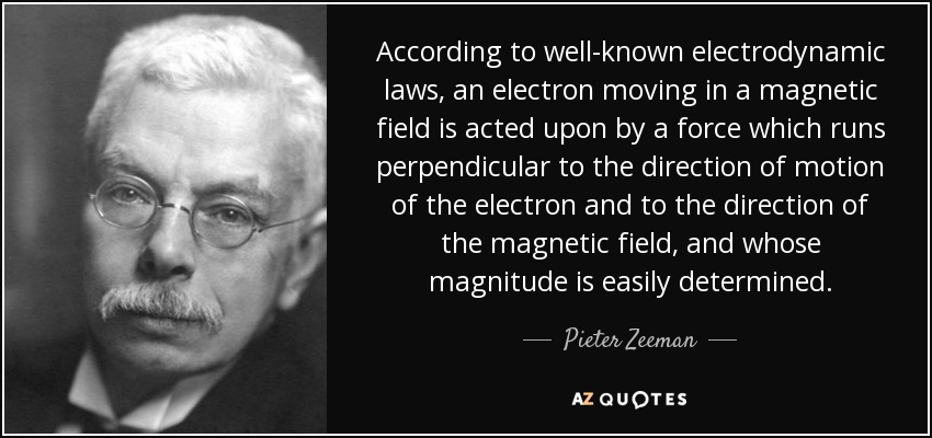 According to well-known electrodynamic laws, an electron moving in a magnetic field is acted upon by a force which runs perpendicular to the direction of motion of the electron and to the direction of the magnetic field, and whose magnitude is easily determined. - Pieter Zeeman
