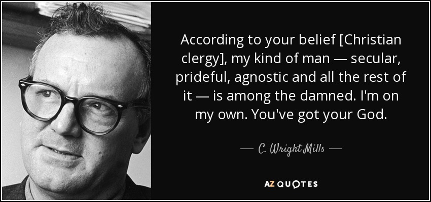 According to your belief [Christian clergy], my kind of man — secular, prideful, agnostic and all the rest of it — is among the damned. I'm on my own. You've got your God. - C. Wright Mills