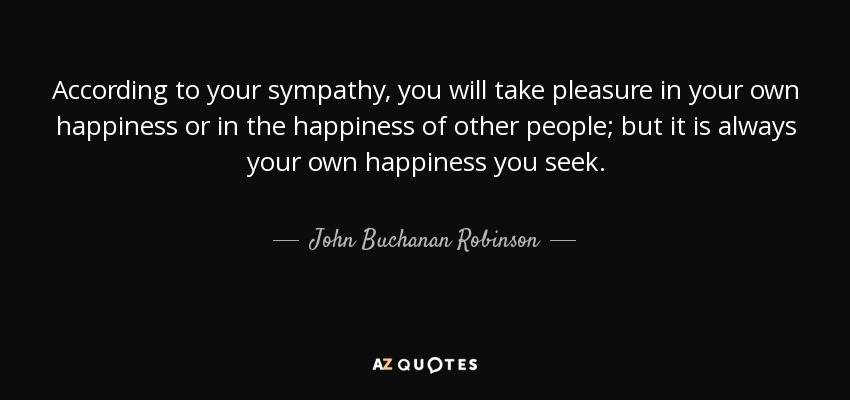 According to your sympathy, you will take pleasure in your own happiness or in the happiness of other people; but it is always your own happiness you seek. - John Buchanan Robinson