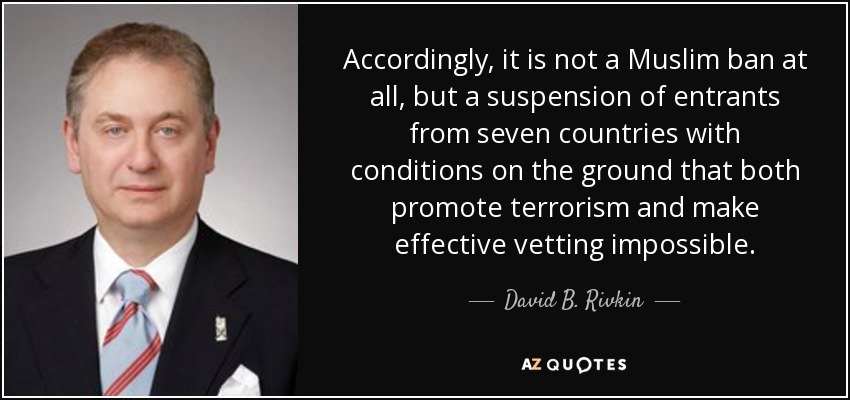 Accordingly, it is not a Muslim ban at all, but a suspension of entrants from seven countries with conditions on the ground that both promote terrorism and make effective vetting impossible. - David B. Rivkin