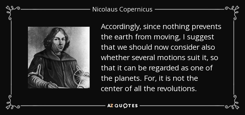 Accordingly, since nothing prevents the earth from moving, I suggest that we should now consider also whether several motions suit it, so that it can be regarded as one of the planets. For, it is not the center of all the revolutions. - Nicolaus Copernicus