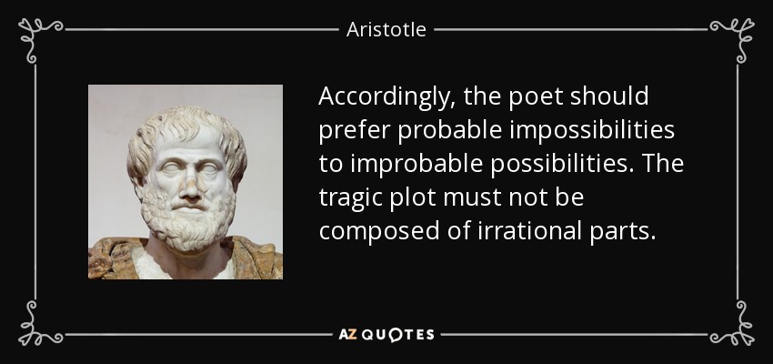 Accordingly, the poet should prefer probable impossibilities to improbable possibilities. The tragic plot must not be composed of irrational parts. - Aristotle