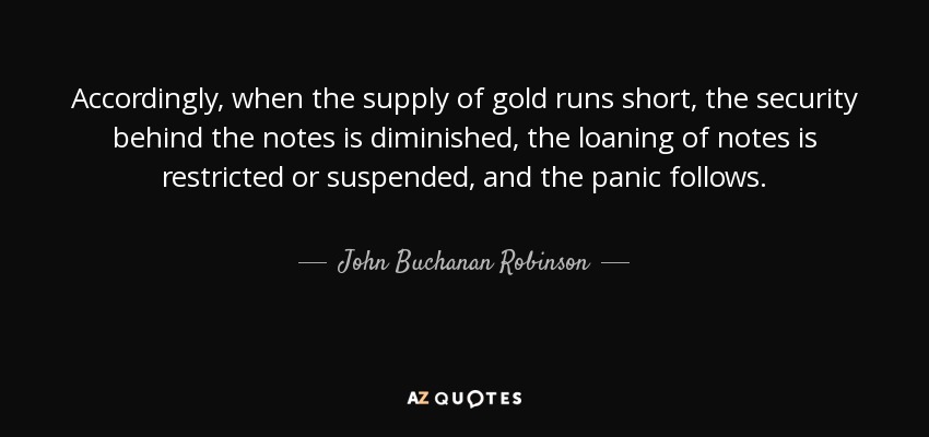 Accordingly, when the supply of gold runs short, the security behind the notes is diminished, the loaning of notes is restricted or suspended, and the panic follows. - John Buchanan Robinson