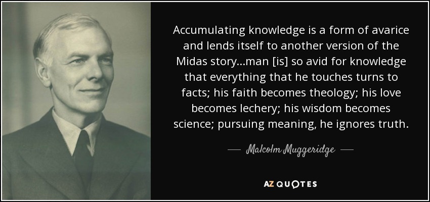 Accumulating knowledge is a form of avarice and lends itself to another version of the Midas story ...man [is] so avid for knowledge that everything that he touches turns to facts; his faith becomes theology; his love becomes lechery; his wisdom becomes science; pursuing meaning, he ignores truth. - Malcolm Muggeridge