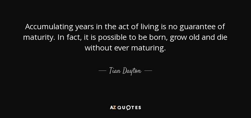 Accumulating years in the act of living is no guarantee of maturity. In fact, it is possible to be born, grow old and die without ever maturing. - Tian Dayton