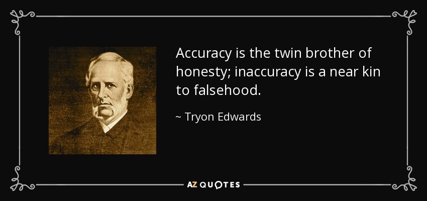 Accuracy is the twin brother of honesty; inaccuracy is a near kin to falsehood. - Tryon Edwards