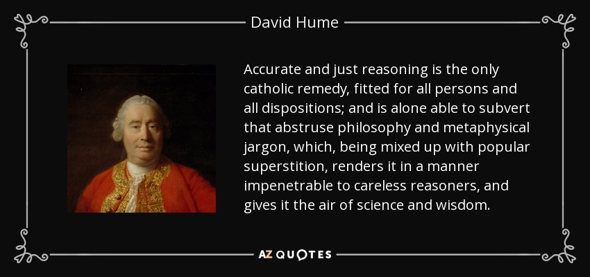 Accurate and just reasoning is the only catholic remedy, fitted for all persons and all dispositions; and is alone able to subvert that abstruse philosophy and metaphysical jargon, which, being mixed up with popular superstition, renders it in a manner impenetrable to careless reasoners, and gives it the air of science and wisdom. - David Hume