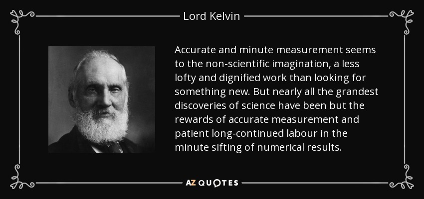 Accurate and minute measurement seems to the non-scientific imagination, a less lofty and dignified work than looking for something new. But nearly all the grandest discoveries of science have been but the rewards of accurate measurement and patient long-continued labour in the minute sifting of numerical results. - Lord Kelvin