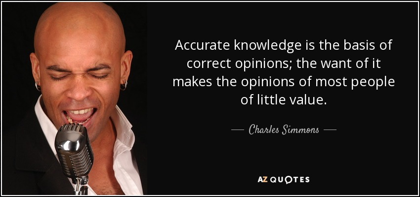 Accurate knowledge is the basis of correct opinions; the want of it makes the opinions of most people of little value. - Charles Simmons