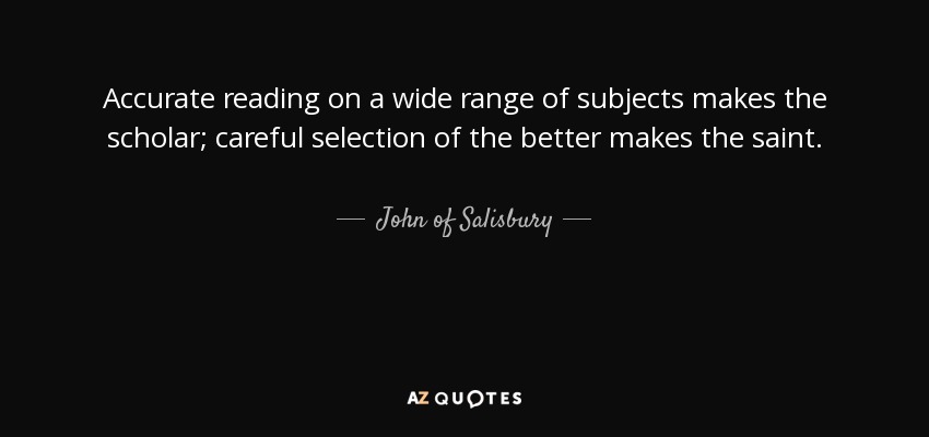 Accurate reading on a wide range of subjects makes the scholar; careful selection of the better makes the saint. - John of Salisbury