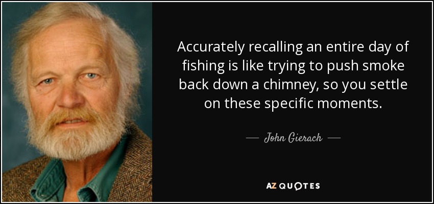 Accurately recalling an entire day of fishing is like trying to push smoke back down a chimney, so you settle on these specific moments. - John Gierach