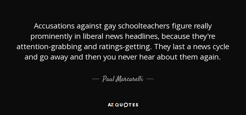 Accusations against gay schoolteachers figure really prominently in liberal news headlines, because they're attention-grabbing and ratings-getting. They last a news cycle and go away and then you never hear about them again. - Paul Marcarelli