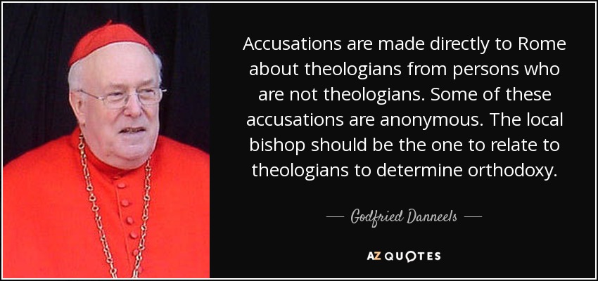 Accusations are made directly to Rome about theologians from persons who are not theologians. Some of these accusations are anonymous. The local bishop should be the one to relate to theologians to determine orthodoxy. - Godfried Danneels
