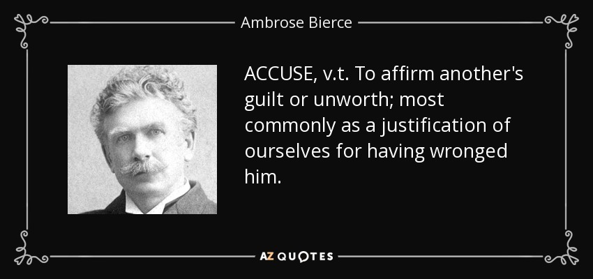 ACCUSE, v.t. To affirm another's guilt or unworth; most commonly as a justification of ourselves for having wronged him. - Ambrose Bierce