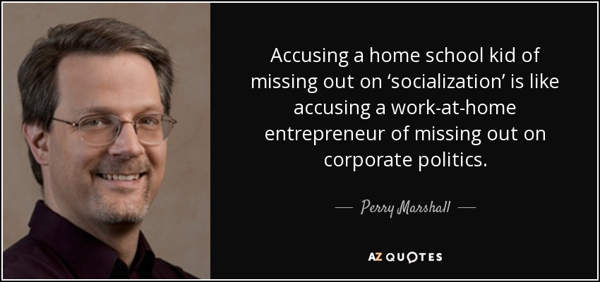 Accusing a home school kid of missing out on ‘socialization’ is like accusing a work-at-home entrepreneur of missing out on corporate politics. - Perry Marshall