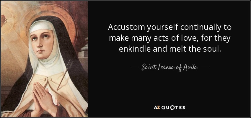 Accustom yourself continually to make many acts of love, for they enkindle and melt the soul. - Teresa of Avila