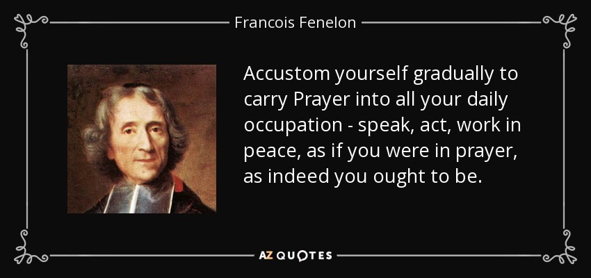 Accustom yourself gradually to carry Prayer into all your daily occupation - speak, act, work in peace, as if you were in prayer, as indeed you ought to be. - Francois Fenelon