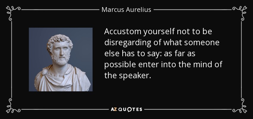 Accustom yourself not to be disregarding of what someone else has to say: as far as possible enter into the mind of the speaker. - Marcus Aurelius