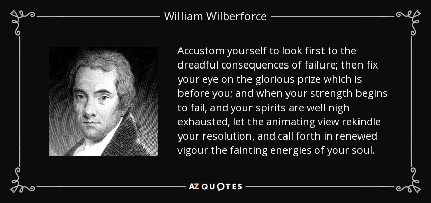 Accustom yourself to look first to the dreadful consequences of failure; then fix your eye on the glorious prize which is before you; and when your strength begins to fail, and your spirits are well nigh exhausted, let the animating view rekindle your resolution, and call forth in renewed vigour the fainting energies of your soul. - William Wilberforce