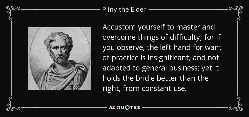 Accustom yourself to master and overcome things of difficulty; for if you observe, the left hand for want of practice is insignificant, and not adapted to general business; yet it holds the bridle better than the right, from constant use. - Pliny the Elder