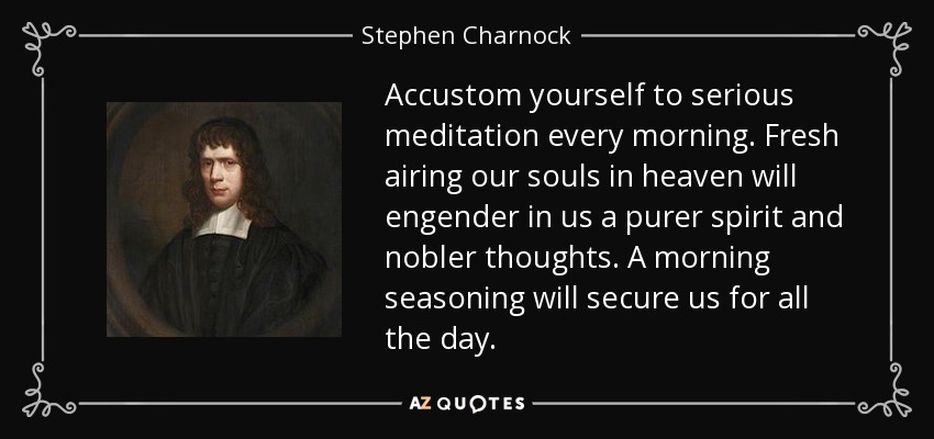Accustom yourself to serious meditation every morning. Fresh airing our souls in heaven will engender in us a purer spirit and nobler thoughts. A morning seasoning will secure us for all the day. - Stephen Charnock