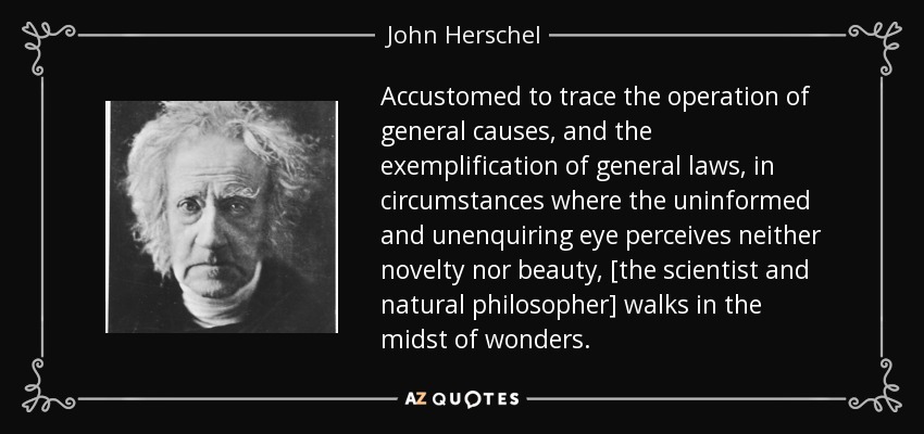 Accustomed to trace the operation of general causes, and the exemplification of general laws, in circumstances where the uninformed and unenquiring eye perceives neither novelty nor beauty, [the scientist and natural philosopher] walks in the midst of wonders. - John Herschel
