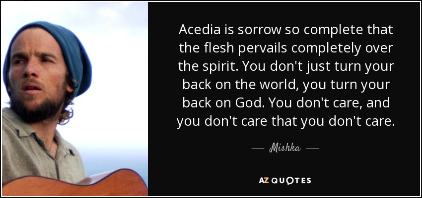 Acedia is sorrow so complete that the flesh pervails completely over the spirit. You don't just turn your back on the world, you turn your back on God. You don't care, and you don't care that you don't care. - Mishka