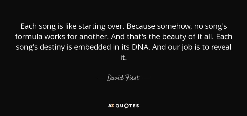 Еach song is like starting over. Because somehow, no song's formula works for another. And that's the beauty of it all. Each song's destiny is embedded in its DNA. And our job is to reveal it. - David First