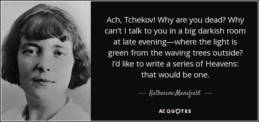 Ach, Tchekov! Why are you dead? Why can’t I talk to you in a big darkish room at late evening—where the light is green from the waving trees outside? I’d like to write a series of Heavens: that would be one. - Katherine Mansfield