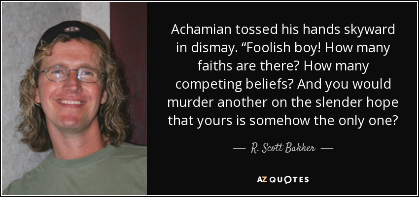 Achamian tossed his hands skyward in dismay. “Foolish boy! How many faiths are there? How many competing beliefs? And you would murder another on the slender hope that yours is somehow the only one? - R. Scott Bakker