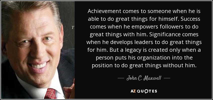 Achievement comes to someone when he is able to do great things for himself. Success comes when he empowers followers to do great things with him. Significance comes when he develops leaders to do great things for him. But a legacy is created only when a person puts his organization into the position to do great things without him. - John C. Maxwell