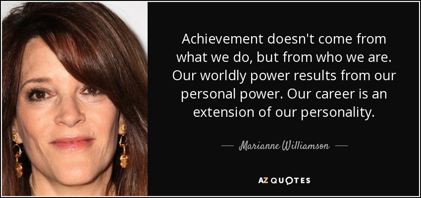 Achievement doesn't come from what we do, but from who we are. Our worldly power results from our personal power. Our career is an extension of our personality. - Marianne Williamson