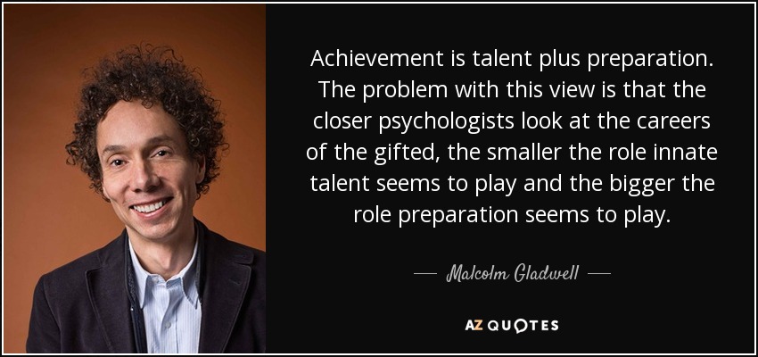 Achievement is talent plus preparation. The problem with this view is that the closer psychologists look at the careers of the gifted, the smaller the role innate talent seems to play and the bigger the role preparation seems to play. - Malcolm Gladwell