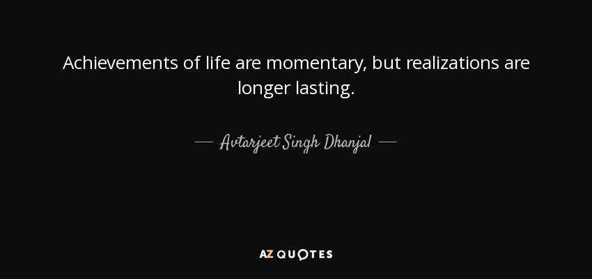 Achievements of life are momentary, but realizations are longer lasting. - Avtarjeet Singh Dhanjal