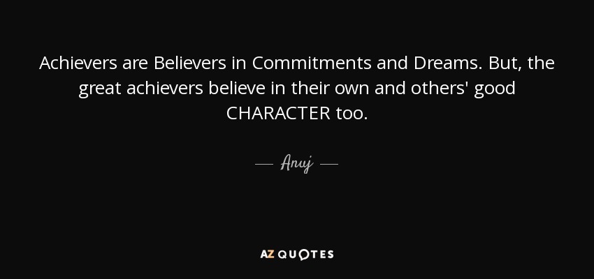 Achievers are Believers in Commitments and Dreams. But, the great achievers believe in their own and others' good CHARACTER too. - Anuj