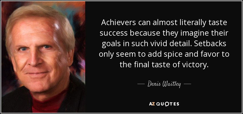 Achievers can almost literally taste success because they imagine their goals in such vivid detail. Setbacks only seem to add spice and favor to the final taste of victory. - Denis Waitley