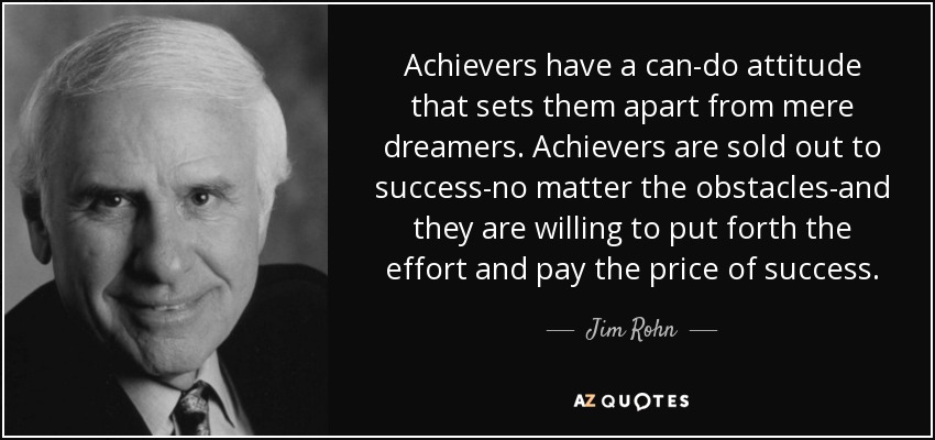 Achievers have a can-do attitude that sets them apart from mere dreamers. Achievers are sold out to success-no matter the obstacles-and they are willing to put forth the effort and pay the price of success. - Jim Rohn