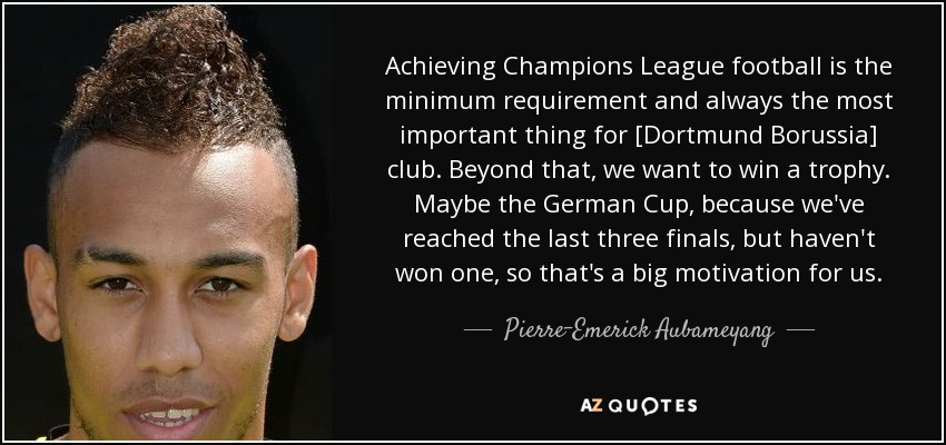 Achieving Champions League football is the minimum requirement and always the most important thing for [Dortmund Borussia] club. Beyond that, we want to win a trophy. Maybe the German Cup, because we've reached the last three finals, but haven't won one, so that's a big motivation for us. - Pierre-Emerick Aubameyang